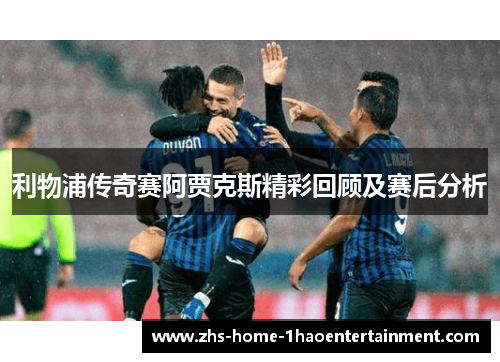 利物浦传奇赛阿贾克斯精彩回顾及赛后分析