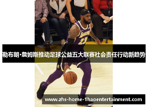 勒布朗·詹姆斯推动足球公益五大联赛社会责任行动新趋势